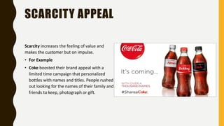 SCARCITY APPEAL
Scarcity increases the feeling of value and
makes the customer but on impulse.
• For Example
• Coke boosted their brand appeal with a
limited time campaign that personalized
bottles with names and titles. People rushed
out looking for the names of their family and
friends to keep, photograph or gift.
 