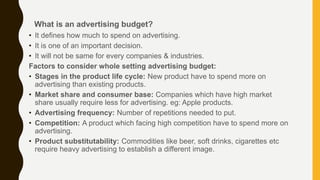 • It defines how much to spend on advertising.
• It is one of an important decision.
• It will not be same for every companies & industries.
Factors to consider whole setting advertising budget:
• Stages in the product life cycle: New product have to spend more on
advertising than existing products.
• Market share and consumer base: Companies which have high market
share usually require less for advertising. eg: Apple products.
• Advertising frequency: Number of repetitions needed to put.
• Competition: A product which facing high competition have to spend more on
advertising.
• Product substitutability: Commodities like beer, soft drinks, cigarettes etc
require heavy advertising to establish a different image.
What is an advertising budget?
 