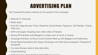 We Proposed the below mediums for the spread of this Campaign.
• National TV Channels
• Radio spots
• Print & E- Mag (Sunday Times, Weekend, Social Diaries, Paparazzi, OK Pakistan, Grazia,
FHM, etc.)
• OOH Campaigns Targeting main metro cities of Pakistan
• Strong PR Activation with Bloggers to create word of mouth in Society
• Campaign Activation at Store Levels (Fashion Meet up with Bloggers and Celebrities)
• Social Media Activations with Teaser Campaigns and Grid shots (Instagram, Facebook &
Snapchat)
• You tube (Bumper adds & Skip able Adds)
• Email Marketing
ADVERTISING PLAN
 