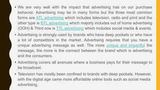 • We are very well with the impact that advertising has on our purchase
behavior. Advertising may be in many forms but the three most common
forms are ATL advertising which includes television, radio and print and the
other type is BTL advertising which majorly includes out of home advertising
(OOH) & Third one is TTL advertising which includes social media & events.
• Advertising is strongly used by brands who have deep pockets or who have
a lot of competitors in the market. Advertising requires that you have a
unique advertising message as well. The more unique and impactful the
message, the more is the connect between the brand which is advertising
and the consumers.
• Advertising covers all avenues where a business pays for their message to
be broadcast.
• Television has mostly been confined to brands with deep pockets. However,
with the digital age came more affordable online tools such as social media
advertising.
 