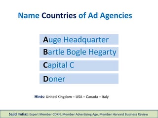 Doner
Capital C
Bartle Bogle Hegarty
Auge Headquarter
Name Countries of Ad Agencies
Hints: United Kingdom – USA – Canada – Italy
Sajid Imtiaz: Expert Member CDKN, Member Advertising Age, Member Harvard Business Review
 