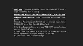 INSERTS (Approved materias should be submitted at least 5
days before the date of issue)
OVERSEAS ADVERTISEMENT RATES & REQUIREMENTS
Display Advertisement: BLACK & WHITE Rate - US$ 28.00
pccm
Classified Advertisement: US$ 10.00 per line (23 characters)
US$ 28.00 pccm (For Classified Box Ads)
Color Surcharge (collected over our US$ 28.99 occm, basic ad
rate on Black & White)
A. Spot Color - 10% color surcharge for each spot color up to 3
colors (spot colors are cyan, magenta & yellow)
B. Full color - 30% color surcharge
 
