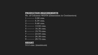 PRODUCTION REQUIREMENTS
No. of Columns WIDTH (Dimension in Centimeters)
1 --------- 3.00 cms.
2 --------- 6.34 cms.
3 --------- 9.68 cms.
4 --------- 13.02 cms.
5 --------- 16.36 cms.
6 --------- 19.70 cms.
7 --------- 23.04 cms.
8 --------- 26.38 cms.
9 --------- 29.72 cms.
HEIGHT
53.0 cms. (maximum)
 