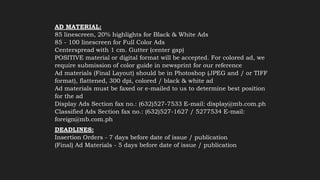 AD MATERIAL:
85 linescreen, 20% highlights for Black & White Ads
85 - 100 linescreen for Full Color Ads
Centerspread with 1 cm. Gutter (center gap)
POSITIVE material or digital format will be accepted. For colored ad, we
require submission of color guide in newsprint for our reference
Ad materials (Final Layout) should be in Photoshop (JPEG and / or TIFF
format), flattened, 300 dpi, colored / black & white ad
Ad materials must be faxed or e-mailed to us to determine best position
for the ad
Display Ads Section fax no.: (632)527-7533 E-mail: display@mb.com.ph
Classified Ads Section fax no.: (632)527-1627 / 5277534 E-mail:
foreign@mb.com.ph
DEADLINES:
Insertion Orders - 7 days before date of issue / publication
(Final) Ad Materials - 5 days before date of issue / publication
 