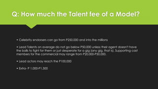 Q: How much the Talent fee of a Model?
• Celebrity endorsers can go from P250,000 and into the millions
• Lead Talents on average do not go below P50,000 unless their agent doesn't have
the balls to fight for them or just desperate for a gig (any gig, that is). Supporting cast
members for the commercial may range from P20,000-P50,000.
• Lead actors may reach the P100,000
• Extra- P 1,000-P1,500
 
