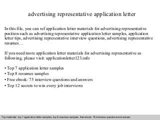 advertising representative application letter 
In this file, you can ref application letter materials for advertising representative 
position such as advertising representative application letter samples, application 
letter tips, advertising representative interview questions, advertising representative 
resumes… 
If you need more application letter materials for advertising representative as 
following, please visit: applicationletter123.info 
• Top 7 application letter samples 
• Top 8 resumes samples 
• Free ebook: 75 interview questions and answers 
• Top 12 secrets to win every job interviews 
Top materials: top 7 application letter samples, top 8 resumes samples, free ebook: 75 interview questions and answer 
Interview questions and answers – free download/ pdf and ppt file 
 