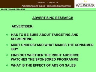 Chapter No. 3 Page No. 24

                 Advertising and Sales Promotion Management
ADVERTISING RESEARCH



                          ADVERTISING RESEARCH

         ADVERTISER:

        HAS TO BE SURE ABOUT TARGETING AND
        SEGMENTING
        MUST UNDERSTAND WHAT MAKES THE CONSUMER
        BUY
        FIND OUT WHETHER THE RIGHT AUDIENCE
        WATCHES THE SPONSORED PROGRAMME
        WHAT IS THE EFFECT OF ADS ON SALES
 
