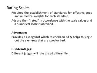 Rating Scales:
  Requires the establishment of standards for effective copy
    and numerical weights for each standard.
  Ads are then “rated” in accordance with the scale values and
    a numerical score is obtained.

  Advantage:
  Provides a list against which to check an ad & helps to single
    out the elements that are good or bad.

  Disadvantages:
  Different judges will rate the ad differently.
 