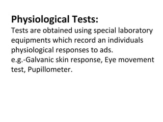 Physiological Tests:
Tests are obtained using special laboratory
equipments which record an individuals
physiological responses to ads.
e.g.-Galvanic skin response, Eye movement
test, Pupillometer.
 