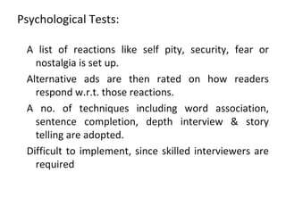 Psychological Tests:

 A list of reactions like self pity, security, fear or
   nostalgia is set up.
 Alternative ads are then rated on how readers
   respond w.r.t. those reactions.
 A no. of techniques including word association,
   sentence completion, depth interview & story
   telling are adopted.
 Difficult to implement, since skilled interviewers are
   required
 