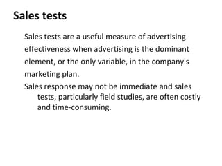 Sales tests
  Sales tests are a useful measure of advertising
  effectiveness when advertising is the dominant
  element, or the only variable, in the company's
  marketing plan.
  Sales response may not be immediate and sales
      tests, particularly field studies, are often costly
      and time-consuming.
 