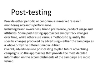 Post-testing
Provide either periodic or continuous in-market research
monitoring a brand’s performance.
Including brand awareness, brand preference, product usage and
attitudes. Some post-testing approaches simply track changes
over time, while others use various methods to quantify the
specific changes produced by advertising—either the campaign as
a whole or by the different media utilized.
Overall, advertisers use post-testing to plan future advertising
campaigns, so the approaches that provide the most detailed
information on the accomplishments of the campaign are most
valued.
 