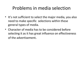 Problems in media selection
• It’s not sufficient to select the major media, you also
  need to make specific selections within these
  general types of media.
• Character of media has to be considered before
  selecting it as it has great influence on effectiveness
  of the advertisement.
 