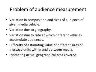 Problem of audience measurement
• Variation in composition and sizes of audience of
  given media vehicle.
• Variation due to geography.
• Variation due to rate at which different vehicles
  accumulate audiences.
• Difficulty of estimating value of different sizes of
  message units within and between media.
• Estimating actual geographical area covered.
 