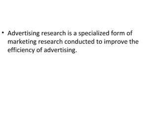 • Advertising research is a specialized form of
  marketing research conducted to improve the
  efficiency of advertising.
 