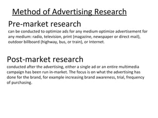 Method of Advertising Research
Pre-market research
can be conducted to optimize ads for any medium optimize advertisement for
any medium: radio, television, print (magazine, newspaper or direct mail),
outdoor billboard (highway, bus, or train), or Internet.



Post-market research
conducted after the advertising, either a single ad or an entire multimedia
campaign has been run in-market. The focus is on what the advertising has
done for the brand, for example increasing brand awareness, trial, frequency
of purchasing.
 