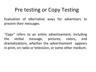 Pre testing or Copy Testing
Evaluation of alternative ways for advertisers to
present their messages.

“Copy” refers to an entire advertisement, including
the verbal message, pictures, colors, and
dramatizations, whether the advertisement appears
in print, on radio or television, or some other medium.
 