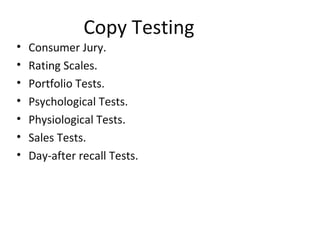 Copy Testing
•   Consumer Jury.
•   Rating Scales.
•   Portfolio Tests.
•   Psychological Tests.
•   Physiological Tests.
•   Sales Tests.
•   Day-after recall Tests.
 