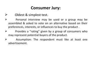 Consumer Jury:
      Oldest & simplest test.
       Personal interview may be used or a group may be
  assembled & asked to vote on an alternative based on their
  preferences, interests, or influences to buy the product .
      Provides a “rating” given by a group of consumers who
  may represent potential buyers of the product.
       Assumption: The respondent must like at least one
  advertisement.
 