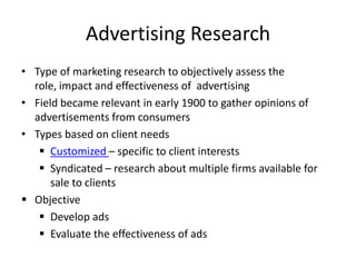 Advertising Research
• Type of marketing research to objectively assess the
role, impact and effectiveness of advertising
• Field became relevant in early 1900 to gather opinions of
advertisements from consumers
• Types based on client needs
 Customized – specific to client interests
 Syndicated – research about multiple firms available for
sale to clients
 Objective
 Develop ads
 Evaluate the effectiveness of ads

 