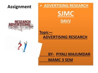 Assignment  ADVERTISING RESEARCH 
SJMC 
DAVV 
Topic— 
ADVERTISING RESEARCH 
BY- PIYALI MAJUMDAR 
MAMC 3 SEM 
 