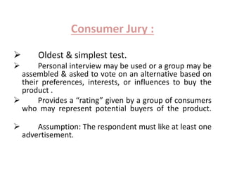 Consumer Jury : 
 Oldest & simplest test. 
 Personal interview may be used or a group may be 
assembled & asked to vote on an alternative based on 
their preferences, interests, or influences to buy the 
product . 
 Provides a “rating” given by a group of consumers 
who may represent potential buyers of the product. 
 Assumption: The respondent must like at least one 
advertisement. 
 