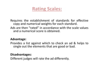 Rating Scales: 
Requires the establishment of standards for effective 
copy and numerical weights for each standard. 
Ads are then “rated” in accordance with the scale values 
and a numerical score is obtained. 
Advantage: 
Provides a list against which to check an ad & helps to 
single out the elements that are good or bad. 
Disadvantages: 
Different judges will rate the ad differently. 
 