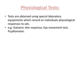 Physiological Tests: 
• Tests are obtained using special laboratory 
equipments which record an individuals physiological 
responses to ads. 
• e.g.-Galvanic skin response, Eye movement test, 
Pupillometer. 
 