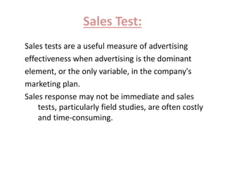 Sales Test: 
Sales tests are a useful measure of advertising 
effectiveness when advertising is the dominant 
element, or the only variable, in the company's 
marketing plan. 
Sales response may not be immediate and sales 
tests, particularly field studies, are often costly 
and time-consuming. 
 