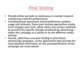 Post Testing 
• Provide either periodic or continuous in-market research 
monitoring a brand’s performance. 
• Including brand awareness, brand preference, product 
usage and attitudes. Some post-testing approaches simply 
track changes over time, while others use various methods 
to quantify the specific changes produced by advertising— 
either the campaign as a whole or by the different media 
utilized. 
• Overall, advertisers use post-testing to plan future 
advertising campaigns, so the approaches that provide the 
most detailed information on the accomplishments of the 
campaign are most valued. 
 