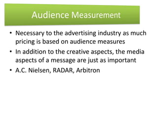 • Necessary to the advertising industry as much 
pricing is based on audience measures 
• In addition to the creative aspects, the media 
aspects of a message are just as important 
• A.C. Nielsen, RADAR, Arbitron 
 
