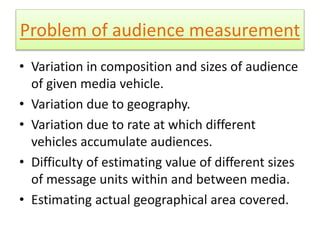 Problem of audience measurement 
• Variation in composition and sizes of audience 
of given media vehicle. 
• Variation due to geography. 
• Variation due to rate at which different 
vehicles accumulate audiences. 
• Difficulty of estimating value of different sizes 
of message units within and between media. 
• Estimating actual geographical area covered. 
 