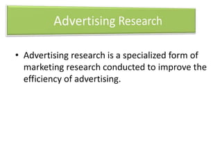 • Advertising research is a specialized form of 
marketing research conducted to improve the 
efficiency of advertising. 
 