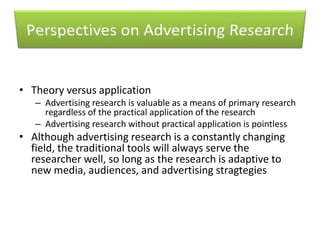• Theory versus application 
– Advertising research is valuable as a means of primary research 
regardless of the practical application of the research 
– Advertising research without practical application is pointless 
• Although advertising research is a constantly changing 
field, the traditional tools will always serve the 
researcher well, so long as the research is adaptive to 
new media, audiences, and advertising stragtegies 
 