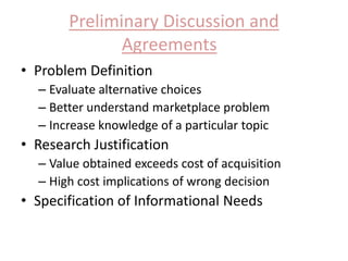 Preliminary Discussion and 
Agreements 
• Problem Definition 
– Evaluate alternative choices 
– Better understand marketplace problem 
– Increase knowledge of a particular topic 
• Research Justification 
– Value obtained exceeds cost of acquisition 
– High cost implications of wrong decision 
• Specification of Informational Needs 
 