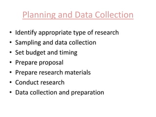 Planning and Data Collection 
• Identify appropriate type of research 
• Sampling and data collection 
• Set budget and timing 
• Prepare proposal 
• Prepare research materials 
• Conduct research 
• Data collection and preparation 
 