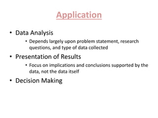 Application 
• Data Analysis 
• Depends largely upon problem statement, research 
questions, and type of data collected 
• Presentation of Results 
• Focus on implications and conclusions supported by the 
data, not the data itself 
• Decision Making 
 