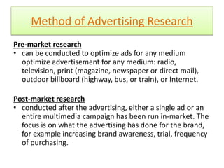 Method of Advertising Research 
Pre-market research 
• can be conducted to optimize ads for any medium 
optimize advertisement for any medium: radio, 
television, print (magazine, newspaper or direct mail), 
outdoor billboard (highway, bus, or train), or Internet. 
Post-market research 
• conducted after the advertising, either a single ad or an 
entire multimedia campaign has been run in-market. The 
focus is on what the advertising has done for the brand, 
for example increasing brand awareness, trial, frequency 
of purchasing. 
 