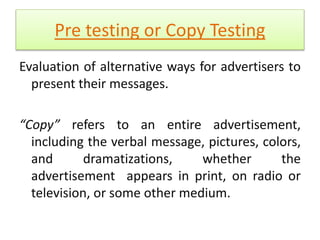 Pre testing or Copy Testing 
Evaluation of alternative ways for advertisers to 
present their messages. 
“Copy” refers to an entire advertisement, 
including the verbal message, pictures, colors, 
and dramatizations, whether the 
advertisement appears in print, on radio or 
television, or some other medium. 
 