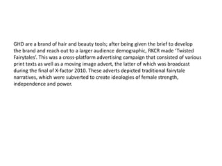 GHD are a brand of hair and beauty tools; after being given the brief to develop
the brand and reach out to a larger audience demographic, RKCR made ‘Twisted
Fairytales’. This was a cross-platform advertising campaign that consisted of various
print texts as well as a moving image advert, the latter of which was broadcast
during the final of X-factor 2010. These adverts depicted traditional fairytale
narratives, which were subverted to create ideologies of female strength,
independence and power.
 
