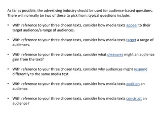 As far as possible, the advertising industry should be used for audience-based questions.
There will normally be two of these to pick from; typical questions include:
• With reference to your three chosen texts, consider how media texts appeal to their
target audience/a range of audiences.
• With reference to your three chosen texts, consider how media texts target a range of
audiences.
• With reference to your three chosen texts, consider what pleasures might an audience
gain from the text?
• With reference to your three chosen texts, consider why audiences might respond
differently to the same media text.
• With reference to your three chosen texts, consider how media texts position an
audience.
• With reference to your three chosen texts, consider how media texts construct an
audience?
 