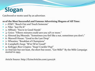 Slogan
Catchword or motto used by an advertiser.

10 of the Most Successful and Famous Advertising Slogans of All Time:
 ...