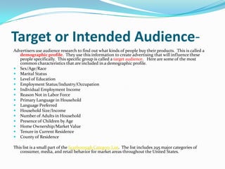 Target or Intended Audience-
Advertisers use audience research to find out what kinds of people buy their products. This i...