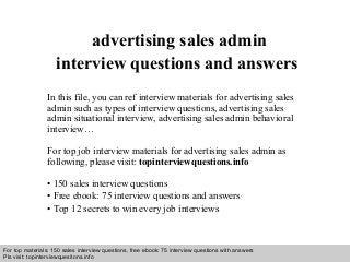 Interview questions and answers – free download/ pdf and ppt file
advertising sales admin
interview questions and answers
In this file, you can ref interview materials for advertising sales
admin such as types of interview questions, advertising sales
admin situational interview, advertising sales admin behavioral
interview…
For top job interview materials for advertising sales admin as
following, please visit: topinterviewquestions.info
• 150 sales interview questions
• Free ebook: 75 interview questions and answers
• Top 12 secrets to win every job interviews
For top materials: 150 sales interview questions, free ebook: 75 interview questions with answers
Pls visit: topinterviewquesitons.info
 