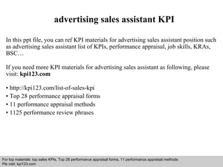 advertising sales assistant KPI 
In this ppt file, you can ref KPI materials for advertising sales assistant position such 
as advertising sales assistant list of KPIs, performance appraisal, job skills, KRAs, 
BSC… 
If you need more KPI materials for advertising sales assistant as following, please 
visit: kpi123.com 
• http://kpi123.com/list-of-sales-kpi 
• Top 28 performance appraisal forms 
• 11 performance appraisal methods 
• 1125 performance review phrases 
For top materials: top sales KPIs, Top 28 performance appraisal forms, 11 performance appraisal methods 
Pls visit: kpi123.com 
Interview questions and answers – free download/ pdf and ppt file 
 