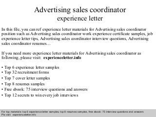 Advertising sales coordinator 
experience letter 
In this file, you can ref experience letter materials for Advertising sales coordinator 
position such as Advertising sales coordinator work experience certificate samples, job 
experience letter tips, Advertising sales coordinator interview questions, Advertising 
sales coordinator resumes… 
If you need more experience letter materials for Advertising sales coordinator as 
following, please visit: experienceletter.info 
• Top 6 experience letter samples 
• Top 32 recruitment forms 
• Top 7 cover letter samples 
• Top 8 resumes samples 
• Free ebook: 75 interview questions and answers 
• Top 12 secrets to win every job interviews 
For top materials: top 6 experience letter samples, top 8 resumes samples, free ebook: 75 interview questions and answers 
Pls visit: experienceletter.info 
Interview questions and answers – free download/ pdf and ppt file 
 