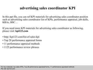 advertising sales coordinator KPI 
In this ppt file, you can ref KPI materials for advertising sales coordinator position 
such as advertising sales coordinator list of KPIs, performance appraisal, job skills, 
KRAs, BSC… 
If you need more KPI materials for advertising sales coordinator as following, 
please visit: kpi123.com 
• http://kpi123.com/list-of-sales-kpi 
• Top 28 performance appraisal forms 
• 11 performance appraisal methods 
• 1125 performance review phrases 
For top materials: top sales KPIs, Top 28 performance appraisal forms, 11 performance appraisal methods 
Pls visit: kpi123.com 
Interview questions and answers – free download/ pdf and ppt file 
 
