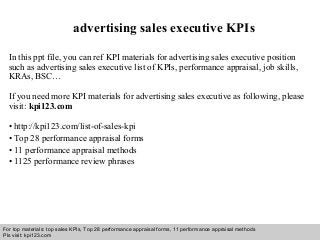 Interview questions and answers – free download/ pdf and ppt file
advertising sales executive KPIs
In this ppt file, you can ref KPI materials for advertising sales executive position
such as advertising sales executive list of KPIs, performance appraisal, job skills,
KRAs, BSC…
If you need more KPI materials for advertising sales executive as following, please
visit: kpi123.com
• http://kpi123.com/list-of-sales-kpi
• Top 28 performance appraisal forms
• 11 performance appraisal methods
• 1125 performance review phrases
For top materials: top sales KPIs, Top 28 performance appraisal forms, 11 performance appraisal methods
Pls visit: kpi123.com
 