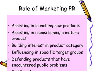 Role of Marketing PR <ul><li>Assisting in launching new products  </li></ul><ul><li>Assisting in repositioning a mature pr...