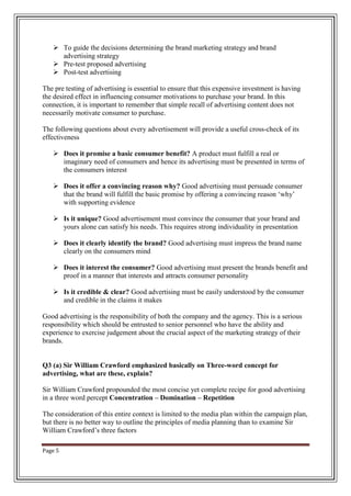 Page 5
 To guide the decisions determining the brand marketing strategy and brand
advertising strategy
 Pre-test proposed advertising
 Post-test advertising
The pre testing of advertising is essential to ensure that this expensive investment is having
the desired effect in influencing consumer motivations to purchase your brand. In this
connection, it is important to remember that simple recall of advertising content does not
necessarily motivate consumer to purchase.
The following questions about every advertisement will provide a useful cross-check of its
effectiveness
 Does it promise a basic consumer benefit? A product must fulfill a real or
imaginary need of consumers and hence its advertising must be presented in terms of
the consumers interest
 Does it offer a convincing reason why? Good advertising must persuade consumer
that the brand will fulfill the basic promise by offering a convincing reason „why‟
with supporting evidence
 Is it unique? Good advertisement must convince the consumer that your brand and
yours alone can satisfy his needs. This requires strong individuality in presentation
 Does it clearly identify the brand? Good advertising must impress the brand name
clearly on the consumers mind
 Does it interest the consumer? Good advertising must present the brands benefit and
proof in a manner that interests and attracts consumer personality
 Is it credible & clear? Good advertising must be easily understood by the consumer
and credible in the claims it makes
Good advertising is the responsibility of both the company and the agency. This is a serious
responsibility which should be entrusted to senior personnel who have the ability and
experience to exercise judgement about the crucial aspect of the marketing strategy of their
brands.
Q3 (a) Sir William Crawford emphasized basically on Three-word concept for
advertising, what are these, explain?
Sir William Crawford propounded the most concise yet complete recipe for good advertising
in a three word percept Concentration – Domination – Repetition
The consideration of this entire context is limited to the media plan within the campaign plan,
but there is no better way to outline the principles of media planning than to examine Sir
William Crawford‟s three factors
 